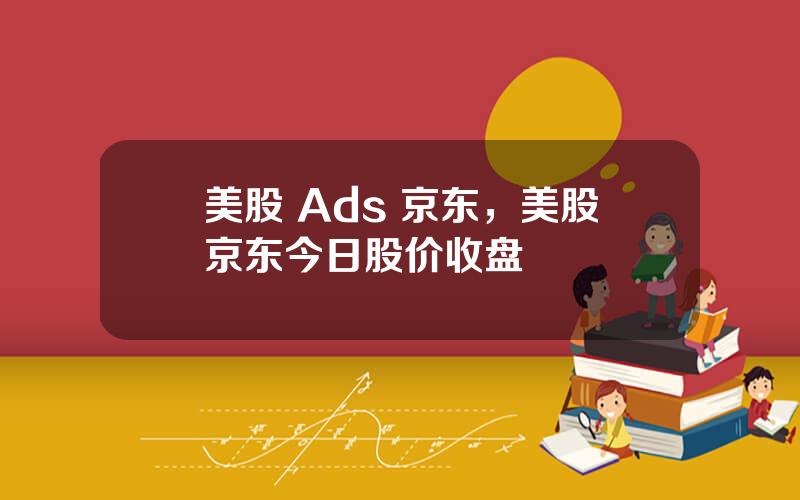 美股 Ads 京东，美股京东今日股价收盘